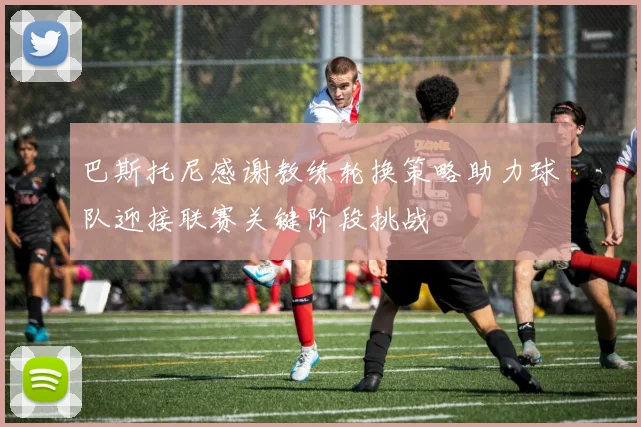 巴斯托尼感谢教练轮换策略助力球队迎接联赛关键阶段挑战