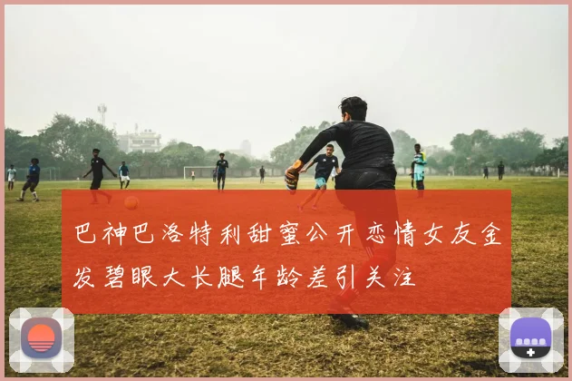 巴神巴洛特利甜蜜公开恋情女友金发碧眼大长腿年龄差引关注