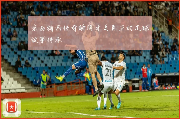 亲历梅西传奇瞬间才是真正的足球故事传承