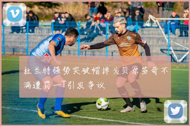 杜兰特强势突破帽掉戈贝尔芬奇不满遭罚一T引发争议