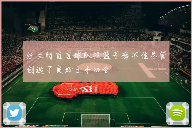 杜兰特直言球队投篮手感不佳尽管创造了良好出手机会