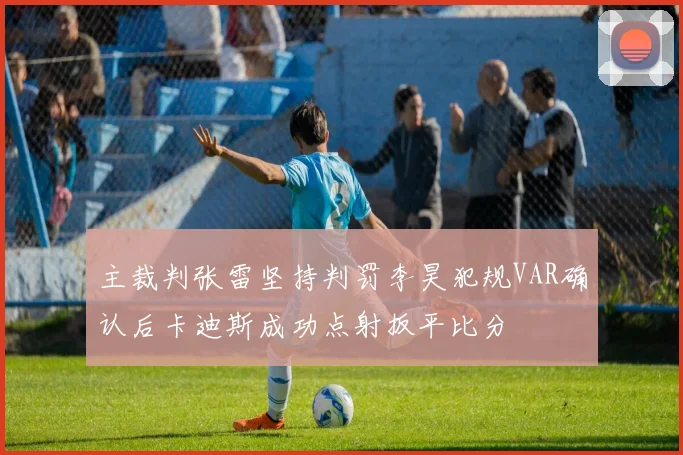 主裁判张雷坚持判罚李昊犯规VAR确认后卡迪斯成功点射扳平比分