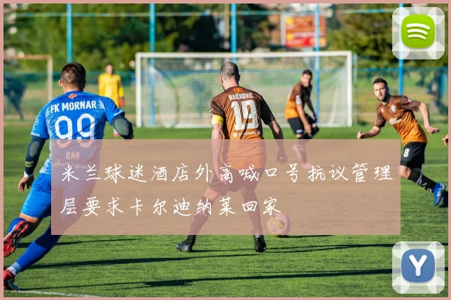 米兰球迷酒店外高喊口号抗议管理层要求卡尔迪纳莱回家