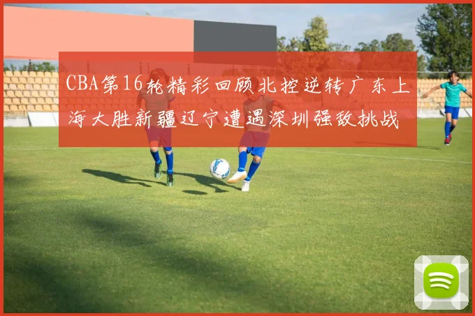 CBA第16轮精彩回顾北控逆转广东上海大胜新疆辽宁遭遇深圳强敌挑战