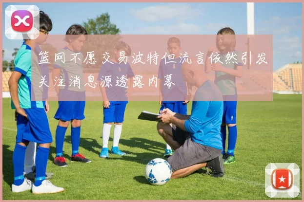 篮网不愿交易波特但流言依然引发关注消息源透露内幕