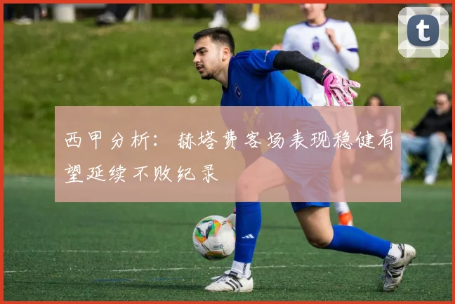 西甲分析：赫塔费客场表现稳健有望延续不败纪录