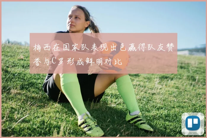 梅西在国家队表现出色赢得队友赞誉与C罗形成鲜明对比
