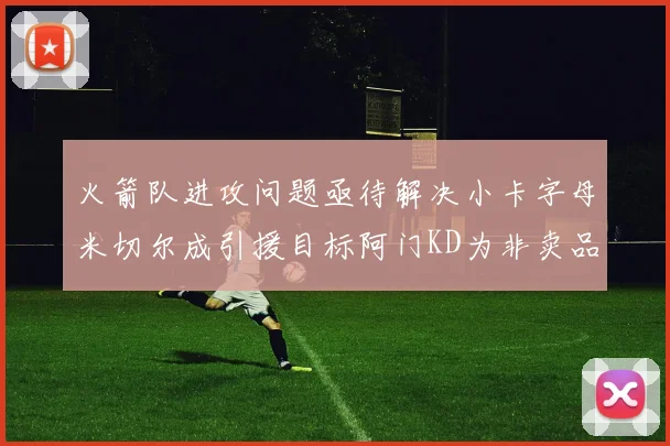 火箭队进攻问题亟待解决小卡字母米切尔成引援目标阿门KD为非卖品