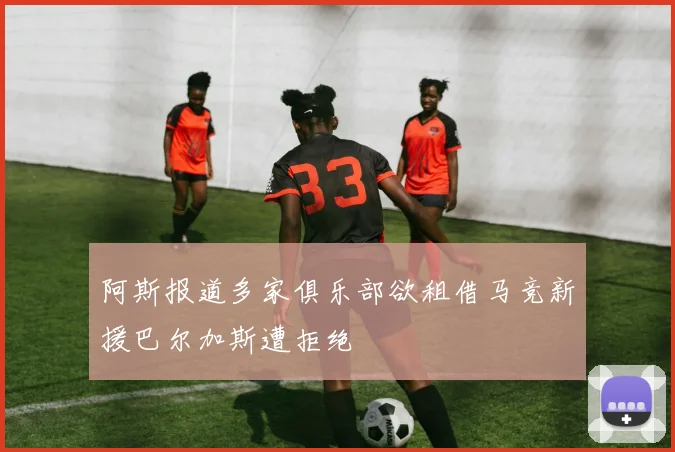 阿斯报道多家俱乐部欲租借马竞新援巴尔加斯遭拒绝