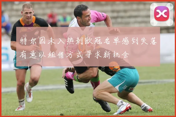 特尔因未入热刺欧冠名单感到失落有意以租借方式寻求新机会