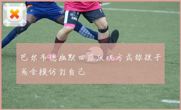 巴尔韦德幽默回应庆祝方式称孩子或会模仿打自己
