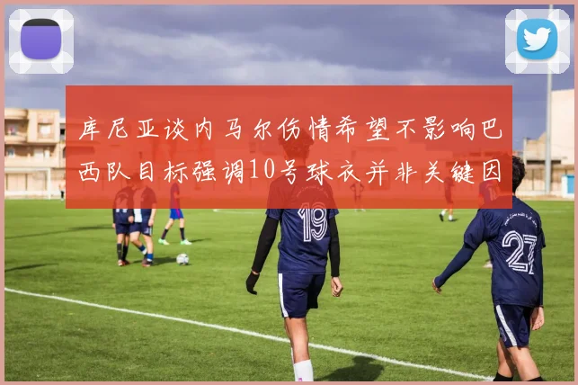 库尼亚谈内马尔伤情希望不影响巴西队目标强调10号球衣并非关键因素